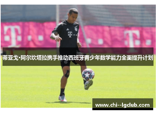 蒂亚戈·阿尔坎塔拉携手推动西班牙青少年数学能力全面提升计划 蒂亚戈·阿尔坎塔拉携手推动西班牙青少年数学能力全面提升计划