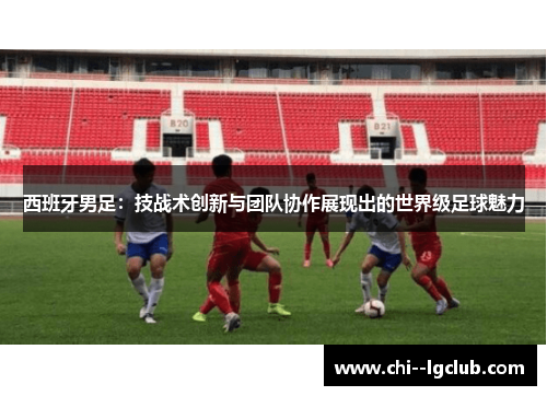 西班牙男足：技战术创新与团队协作展现出的世界级足球魅力