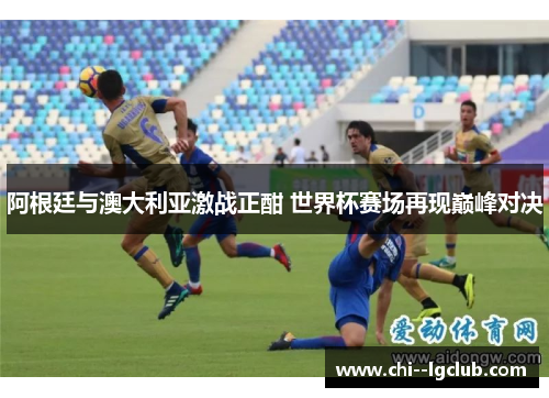 阿根廷与澳大利亚激战正酣 世界杯赛场再现巅峰对决