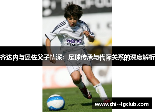 齐达内与恩佐父子情深:足球传承与代际关系的深度解析 齐达内与恩佐父子情深:足球传承与代际关系的深度解析