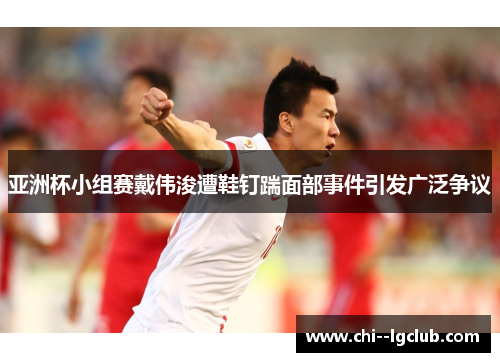 亚洲杯小组赛戴伟浚遭鞋钉踹面部事件引发广泛争议