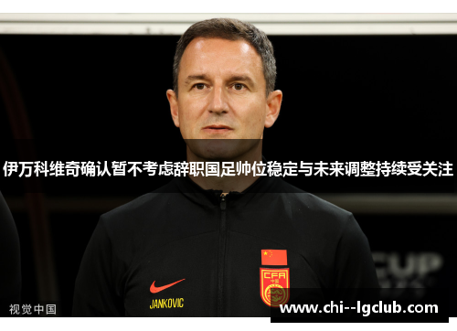 伊万科维奇确认暂不考虑辞职国足帅位稳定与未来调整持续受关注
