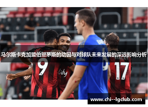 马尔斯卡克加盟伯恩茅斯的动因与对球队未来发展的深远影响分析